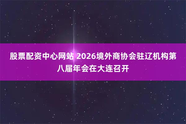 股票配资中心网站 2026境外商协会驻辽机构第八届年会在大连召开